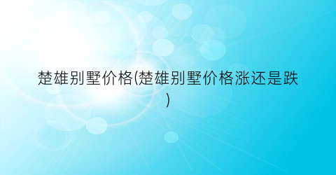 楚雄别墅价格(楚雄别墅价格涨还是跌)