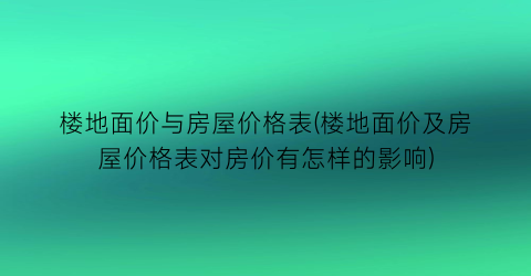 楼地面价与房屋价格表(楼地面价及房屋价格表对房价有怎样的影响)