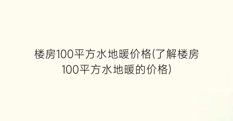 楼房100平方水地暖价格(了解楼房100平方水地暖的价格)