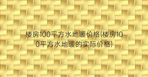 楼房100平方水地暖价格(楼房100平方水地暖的实际价格)