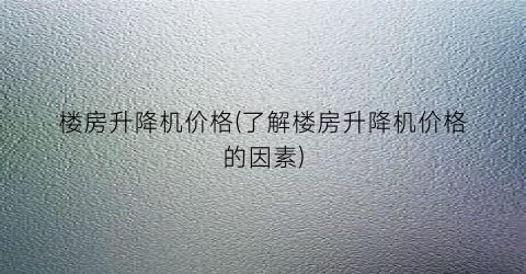 楼房升降机价格(了解楼房升降机价格的因素)