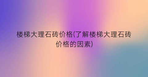 “楼梯大理石砖价格(了解楼梯大理石砖价格的因素)