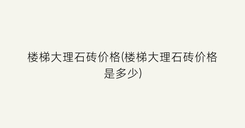 “楼梯大理石砖价格(楼梯大理石砖价格是多少)