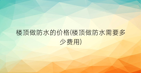 楼顶做防水的价格(楼顶做防水需要多少费用)