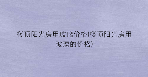 楼顶阳光房用玻璃价格(楼顶阳光房用玻璃的价格)