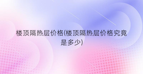 楼顶隔热层价格(楼顶隔热层价格究竟是多少)