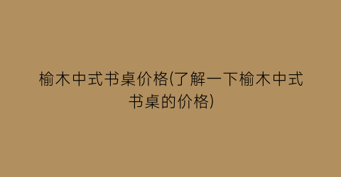 榆木中式书桌价格(了解一下榆木中式书桌的价格)