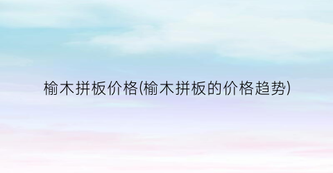 榆木拼板价格(榆木拼板的价格趋势)