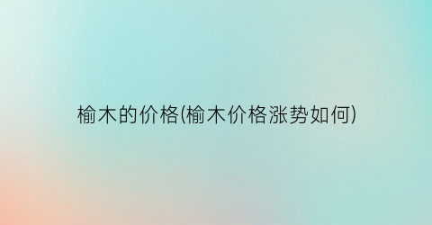 榆木的价格(榆木价格涨势如何)