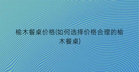 榆木餐桌价格(如何选择价格合理的榆木餐桌)