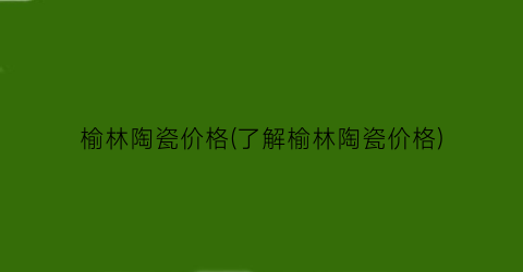 榆林陶瓷价格(了解榆林陶瓷价格)