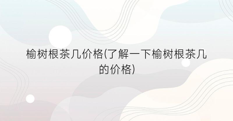 榆树根茶几价格(了解一下榆树根茶几的价格)