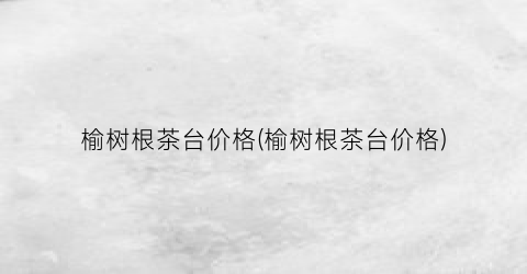 “榆树根茶台价格(榆树根茶台价格)