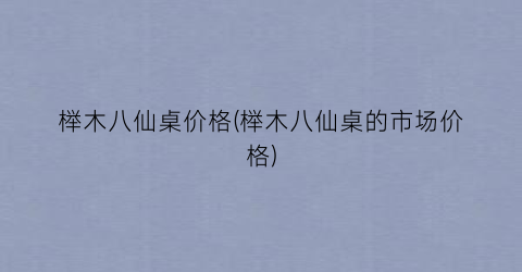 榉木八仙桌价格(榉木八仙桌的市场价格)