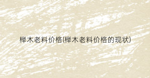 榉木老料价格(榉木老料价格的现状)