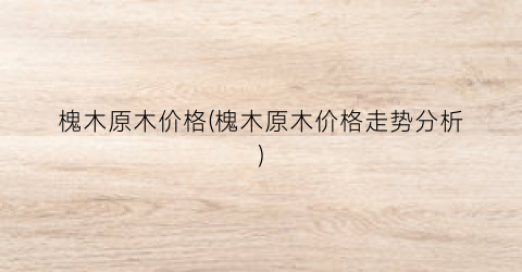 槐木原木价格(槐木原木价格走势分析)