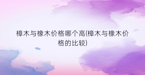“樟木与橡木价格哪个高(樟木与橡木价格的比较)