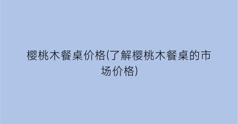 樱桃木餐桌价格(了解樱桃木餐桌的市场价格)