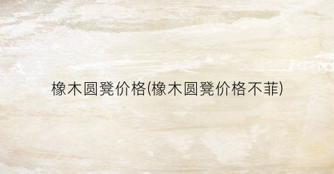 橡木圆凳价格(橡木圆凳价格不菲)