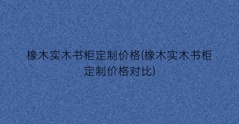橡木实木书柜定制价格(橡木实木书柜定制价格对比)