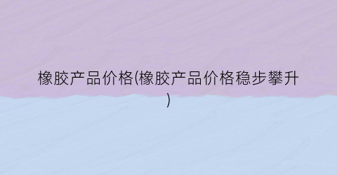 橡胶产品价格(橡胶产品价格稳步攀升)