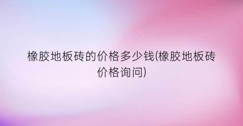 橡胶地板砖的价格多少钱(橡胶地板砖价格询问)