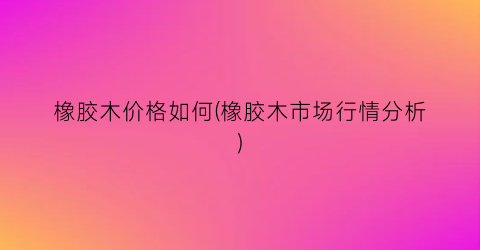 橡胶木价格如何(橡胶木市场行情分析)
