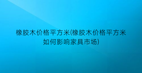 “橡胶木价格平方米(橡胶木价格平方米如何影响家具市场)