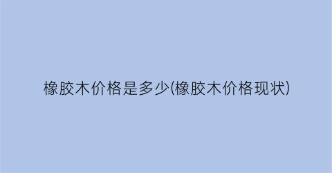 橡胶木价格是多少(橡胶木价格现状)
