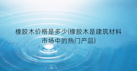 “橡胶木价格是多少(橡胶木是建筑材料市场中的热门产品)