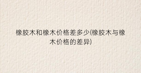 橡胶木和橡木价格差多少(橡胶木与橡木价格的差异)
