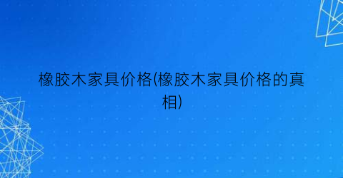橡胶木家具价格(橡胶木家具价格的真相)