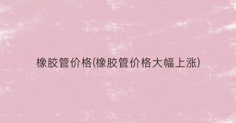 橡胶管价格(橡胶管价格大幅上涨)