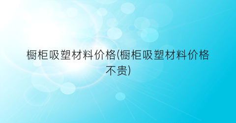 橱柜吸塑材料价格(橱柜吸塑材料价格不贵)