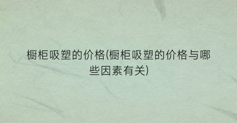 橱柜吸塑的价格(橱柜吸塑的价格与哪些因素有关)
