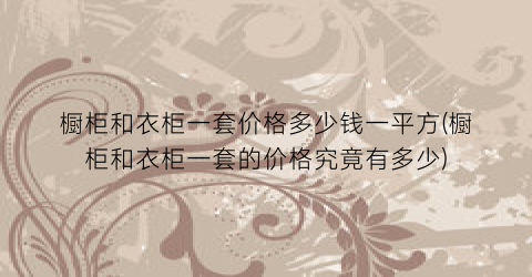 橱柜和衣柜一套价格多少钱一平方(橱柜和衣柜一套的价格究竟有多少)