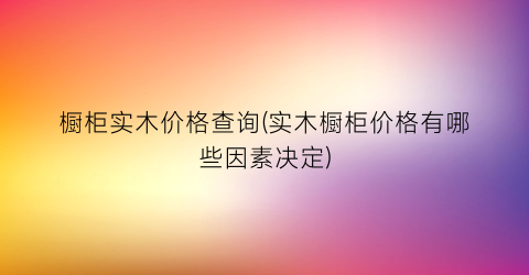 橱柜实木价格查询(实木橱柜价格有哪些因素决定)
