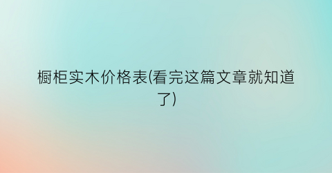 橱柜实木价格表(看完这篇文章就知道了)