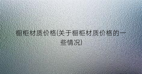 橱柜材质价格(关于橱柜材质价格的一些情况)