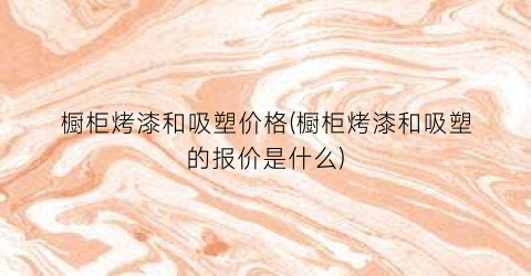 橱柜烤漆和吸塑价格(橱柜烤漆和吸塑的报价是什么)