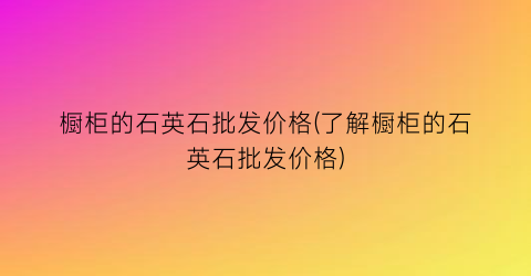 橱柜的石英石批发价格(了解橱柜的石英石批发价格)