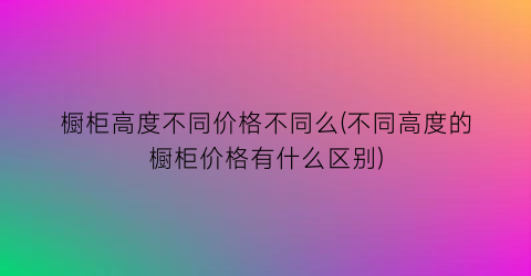 橱柜高度不同价格不同么(不同高度的橱柜价格有什么区别)
