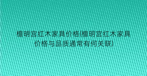 檀明宫红木家具价格(檀明宫红木家具价格与品质通常有何关联)
