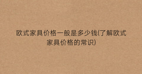 欧式家具价格一般是多少钱(了解欧式家具价格的常识)