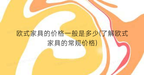 “欧式家具的价格一般是多少(了解欧式家具的常规价格)