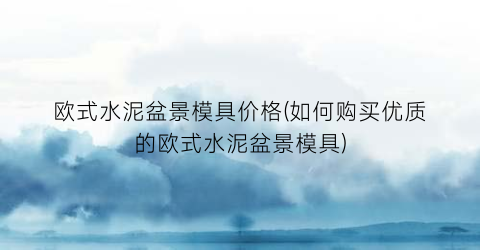 欧式水泥盆景模具价格(如何购买优质的欧式水泥盆景模具)