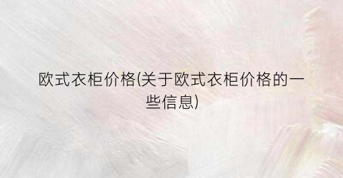 “欧式衣柜价格(关于欧式衣柜价格的一些信息)
