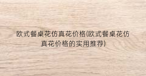 “欧式餐桌花仿真花价格(欧式餐桌花仿真花价格的实用推荐)