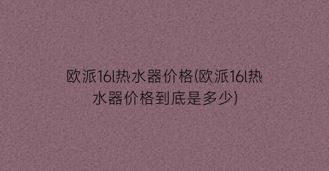 欧派16l热水器价格(欧派16l热水器价格到底是多少)