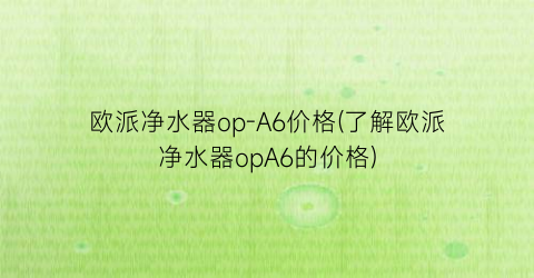 欧派净水器op-A6价格(了解欧派净水器opA6的价格)